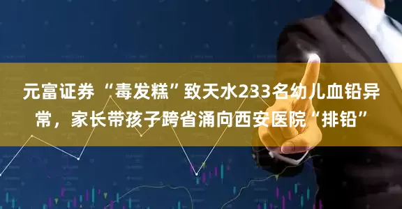 元富证券 “毒发糕”致天水233名幼儿血铅异常，家长带孩子跨省涌向西安医院“排铅”