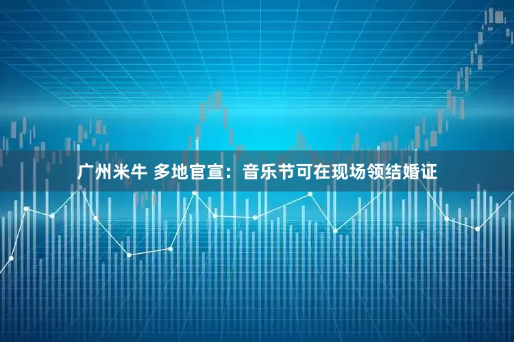 广州米牛 多地官宣：音乐节可在现场领结婚证