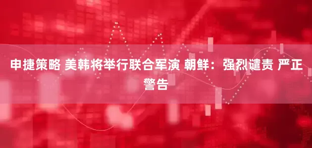 申捷策略 美韩将举行联合军演 朝鲜：强烈谴责 严正警告