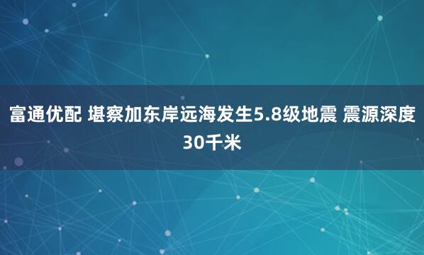 富通优配 堪察加东岸远海发生5.8级地震 震源深度30千米