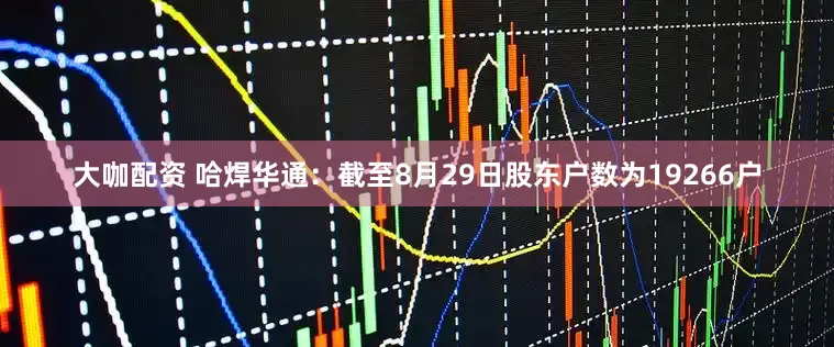 大咖配资 哈焊华通：截至8月29日股东户数为19266户