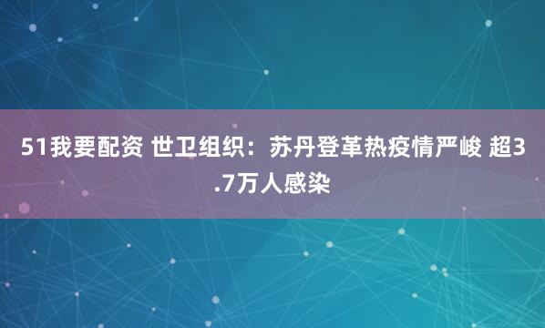 51我要配资 世卫组织：苏丹登革热疫情严峻 超3.7万人感染