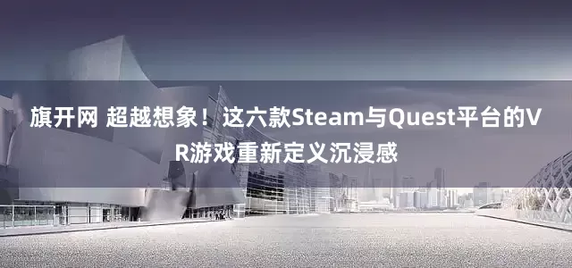旗开网 超越想象！这六款Steam与Quest平台的VR游戏重新定义沉浸感