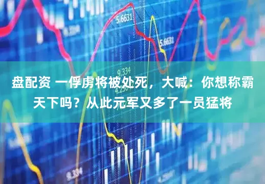盘配资 一俘虏将被处死，大喊：你想称霸天下吗？从此元军又多了一员猛将